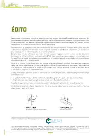 2
RECOMMANDATIONS TECHNIQUES DE
L’AGRICULTURE URBAINE EN TOITURE
ÉDITO
Les projets d’agriculture sur toitures-terrasses prennent une ampleur récente en France à la faveur notamment des
politiques d’encouragement des collectivités locales telles que Paris (Végétalisations innovantes 2013, Parisculteurs 2016).
Cette dynamique est une réponse aux enjeux écosystémiques de la nature en ville d’une part, aux attentes sociales
des habitants et salariés des zones urbaines denses d’autre part.
Les réalisations de potagers sur les toits concernent soit des toitures-terrasses existantes dont l’usage initial est
« détourné », soit des toitures-terrasses neuves intégrant, si ce n’est un projet abouti dans ce sens, une accessibilité
pour les occupants du bâtiment ou pour du personnel spécialisé.
Dans les deux cas, les acteurs de ces projets peuvent à ce jour s’appuyer pour les réaliser sur des documents
techniques de référence (Règles professionnelles, DTU). Mais ceux-ci ne prennent pas en compte lisiblement
les spécificités de l’usage des toitures-terrasses à des fins de production agricole en termes de contraintes (charges,
accessibilité, sécurité, …) et de durabilité.
Forte de ce constat, l’Adivet (Association des toitures et façades végétales) qui réunit d’une part des entreprises
ayant une longue expérience de conception de végétalisation de toitures-terrasses et d’autre part des entreprises
très impliquées dans la conduite de projets d’agriculture sur les toitures-terrasses propose ce document d’aide
à la réalisation d’agriculture urbaine en toiture.
L’adéquation entre le bâtiment, sa toiture-terrasse et une finalité de production y est traitée en prenant en compte
différents modes :
• 
de production en toiture sur substrat (conteneurs, sacs, bacs, jardinières, plates-bandes, pleine surface),
• 
d’exploitation par des entreprises spécialisées, dans le cadre d’un objectif sociétal, …
Sous l’angle agronomique, le document aborde aussi les substrats et l’exploitation des zones de production.
L’intérêt de ce document est ainsi d’apporter les clés de la réussite aux porteurs de projets, aux maîtres d’ouvrage
et aux usagers quels qu’ils soient.
Ont contribué à ce document : Nicolas Bel (Topager), Raphaël Bernard (Axter), Manuel Decoodt (Etandex), Philippe Driat (CSFE),
Pierre Georgel (Écovégétal), Vincent Glady (Topager), Claire Grosbellet (Florentaise), Florent Guilabert (Etphobat), Marc Lacaille (Adivet),
Fréderic Madre (Topager), Lionel Sindt (Soprema), Pierre-Alexandre Swistek (Le Prieuré), Lionel Vermandel (IKO SAS).
1 
Ce travail a été réalisé par l’Adivet, en partenariat avec la
LIONEL SINDT
Animateur du groupe de travail AUT1
CHRISTOPHE JUIF
Président de l’Adivet
 