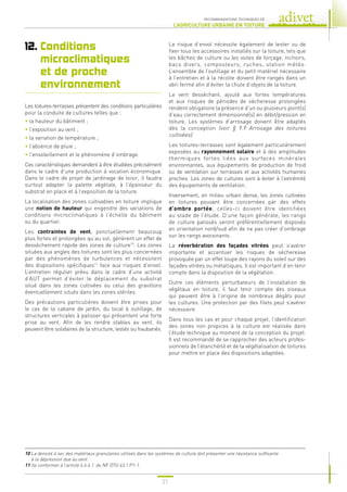 21
RECOMMANDATIONS TECHNIQUES DE
L’AGRICULTURE URBAINE EN TOITURE
12. 
Conditions
microclimatiques
et de proche
environnement
Les toitures-terrasses présentent des conditions particulières
pour la conduite de cultures telles que :
• la hauteur du bâtiment ;
• l’exposition au vent ;
• la variation de température ;
• l’absence de pluie ;
• l’ensoleillement et le phénomène d’ombrage.
Ces caractéristiques demandent à être étudiées précisément
dans le cadre d’une production à vocation économique.
Dans le cadre de projet de jardinage de loisir, il faudra
surtout adapter la palette végétale, à l’épaisseur du
substrat en place et à l’exposition de la toiture.
La localisation des zones cultivables en toiture implique
une notion de hauteur qui engendre des variations de
conditions microclimatiques à l’échelle du bâtiment
ou du quartier.
Les contraintes de vent, ponctuellement beaucoup
plus fortes et prolongées qu’au sol, génèrent un effet de
dessèchement rapide des zones de culture10
. Les zones
situées aux angles des toitures sont les plus concernées
par des phénomènes de turbulences et nécessitent
des dispositions spécifiques11
face aux risques d’envol.
L’entretien régulier prévu dans le cadre d’une activité
d’AUT permet d’éviter le déplacement du substrat
situé dans les zones cultivées ou celui des gravillons
éventuellement situés dans les zones stériles.
Des précautions particulières doivent être prises pour
le cas de la cabane de jardin, du local à outillage, de
structures verticales à palisser qui présentent une forte
prise au vent. Afin de les rendre stables au vent, ils
peuvent être solidaires de la structure, lestés ou haubanés.
Le risque d’envol nécessite également de lester ou de
fixer tous les accessoires installés sur la toiture, tels que
les bâches de culture ou les voiles de forçage, nichoirs,
bacs divers, composteurs, ruches, station météo.
L’ensemble de l’outillage et du petit matériel nécessaire
à l’entretien et à la récolte doivent être rangés dans un
abri fermé afin d’éviter la chute d’objets de la toiture.
Le vent desséchant, ajouté aux fortes températures
et aux risques de périodes de sécheresse prolongées
rendent obligatoire la présence d’un ou plusieurs point(s)
d’eau correctement dimensionné(s) en débit/pression en
toiture. Les systèmes d’arrosage doivent être adaptés
dès la conception (voir § 9.9 Arrosage des toitures
cultivées).
Les toitures-terrasses sont également particulièrement
exposées au rayonnement solaire et à des amplitudes
thermiques fortes liées aux surfaces minérales
environnantes, aux équipements de production de froid
ou de ventilation sur terrasses et aux activités humaines
proches. Les zones de cultures sont à éviter à l’extrémité
des équipements de ventilation.
Inversement, en milieu urbain dense, les zones cultivées
en toitures pouvant être concernées par des effets
d’ombre portée, celles-ci doivent être identifiées
au stade de l’étude. D’une façon générale, les rangs
de culture palissés seront préférentiellement disposés
en orientation nord/sud afin de ne pas créer d’ombrage
sur les rangs avoisinants.
La réverbération des façades vitrées peut s’avérer
importante et accentuer les risques de sécheresse
provoquée par un effet loupe des rayons du soleil sur des
façades vitrées ou métalliques. Il est important d’en tenir
compte dans la disposition de la végétation.
Outre ces éléments perturbateurs de l’installation de
végétaux en toiture, il faut tenir compte des oiseaux
qui peuvent être à l’origine de nombreux dégâts pour
les cultures. Une protection par des filets peut s’avérer
nécessaire.
Dans tous les cas et pour chaque projet, l’identification
des zones non propices à la culture est réalisée dans
l’étude technique au moment de la conception du projet.
Il est recommandé de se rapprocher des acteurs profes-
sionnels de l’étanchéité et de la végétalisation de toitures
pour mettre en place des dispositions adaptées.
10 
La densité à sec des matériaux granulaires utilisés dans les systèmes de culture doit présenter une résistance suffisante
à la dépression due au vent.
11 
Se conformer à l’article 6.6.4.1. du NF DTU 43.1 P1-1.
 