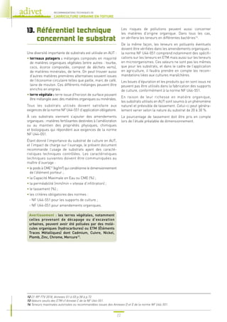 22
RECOMMANDATIONS TECHNIQUES DE
L’AGRICULTURE URBAINE EN TOITURE
13. 
Référentiel technique
concernant le substrat
Une diversité importante de substrats est utilisée en AUT :
• 
terreaux potagers : mélanges composés en majorité
de matières organiques végétales (entre autres : tourbe,
coco, écorce compostée, compost de déchets verts),
de matières minérales, de terre. On peut trouver aussi
d’autres matières premières alternatives souvent issues
de l’économie circulaire telles que paille, marc de café,
laine de mouton. Ces différents mélanges peuvent être
enrichis en engrais.
• 
terre végétale : terre issue d’horizon de surface pouvant
être mélangée avec des matières organiques ou minérales.
Tous les substrats utilisés doivent satisfaire aux
exigences de la norme NF U44-551 d’application obligatoire.
À ces substrats viennent s’ajouter des amendements
organiques : matières fertilisantes destinées à l’amélioration
ou au maintien des propriétés physiques, chimiques
et biologiques qui répondent aux exigences de la norme
NF U44-051.
Étant donné l’importance du substrat de culture en AUT,
et l’impact de charge sur l’ouvrage, le présent document
recommande l’usage de substrats ayant des caracté-
ristiques techniques contrôlées. Les caractéristiques
techniques suivantes doivent être communiquées au
maître d’ouvrage :
• 
le poids à CME12
(kg/m²) qui conditionne le dimensionnement
de l’élément porteur ;
• la Capacité Maximale en Eau ou CME (%) ;
• la perméabilité (mm/min = vitesse d’infiltration) ;
• le tassement (%) ;
• les critères obligatoires des normes :
- NF U44-551 pour les supports de culture ;
- NF U44-051 pour amendements organiques.
Avertissement : les terres végétales, notamment
celles provenant de décapage ou d’excavation
urbaines, peuvent avoir été polluées par des molé-
cules organiques (hydrocarbures) ou ETM (Éléments
Traces Métalliques) dont Cadmium, Cuivre, Nickel,
Plomb, Zinc, Chrome, Mercure13
.
Les risques de pollutions peuvent aussi concerner
les matières d’origine organique. Dans tous les cas,
on vérifiera les teneurs en différentes bactéries14
.
De la même façon, les teneurs en polluants éventuels
doivent être vérifiées dans les amendements organiques :
la norme NF U44-051 comprend notamment des spécifi-
cations sur les teneurs en ETM mais aussi sur les teneurs
en microorganismes. Ces valeurs ne sont pas les mêmes
que pour les substrats, et dans le cadre de l’application
en agriculture, il faudra prendre en compte les recom-
mandations liées aux cultures maraîchères.
Les boues d’épuration et les produits qui en sont issus ne
peuvent pas être utilisés dans la fabrication des supports
de culture, conformément à la norme NF U44-551.
En raison de leur richesse en matière organique,
les substrats utilisés en AUT sont soumis à un phénomène
naturel et prévisible de tassement. Celui-ci peut généra-
lement varier selon la nature du substrat de 20 à 30 %.
Le pourcentage de tassement doit être pris en compte
lors de l’étude préalable de dimensionnement.
12 
Cf. RP TTV 2018, Annexes G1 à G5 p.58 à p.72.
13 
Valeurs seuils des ETM cf Annexe C de la NF U44-551.
14 
Teneurs maximales autorisées ou recommandées issues des Annexes D et E de la norme NF U44-551.
 