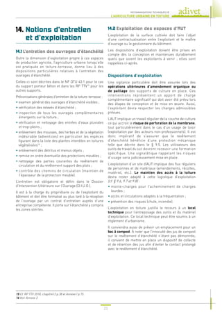 23
RECOMMANDATIONS TECHNIQUES DE
L’AGRICULTURE URBAINE EN TOITURE
14. 
Notions d’entretien
et d’exploitation
14.1 
L’entretien des ouvrages d’étanchéité
Outre la dimension d’exploitation propre à ces espaces
de production agricole, l’agriculture urbaine lorsqu’elle
est pratiquée en toiture-terrasse, donne lieu à des
dispositions particulières relatives à l’entretien des
ouvrages d’étanchéité.
Celles-ci sont décrites dans le NF DTU 43.1 pour le cas
du support porteur béton et dans les RP TTV15
pour les
autres supports.
Préconisations générales d’entretien de la toiture-terrasse :
• examen général des ouvrages d’étanchéité visibles ;
• vérification des relevés d’étanchéité ;
• 
inspection de tous les ouvrages complémentaires
émergents sur la toiture ;
• 
vérification et nettoyage des entrées d’eaux pluviales
et trop-pleins ;
• 
enlèvement des mousses, des herbes et de la végétation
indésirable (adventices) en particulier les espèces
figurant dans la liste des plantes interdites en toitures
végétalisées16
;
• enlèvement des détritus et menus objets ;
• remise en ordre éventuelle des protections meubles ;
• 
nettoyage des parties courantes du revêtement de
circulation et du revêtement support des plots ;
• 
contrôle des chemins de circulation (maintien de
l’épaisseur de la protection meuble).
L’entretien est obligatoire et défini dans le Dossier
d’Intervention Ultérieure sur l’Ouvrage (D.I.U.O.).
Il est à la charge du propriétaire ou de l’exploitant du
bâtiment et doit être formalisé au plus tard à la réception
de l’ouvrage par un contrat d’entretien auprès d’une
entreprise compétente. Il porte sur l’étanchéité y compris
les zones stériles.
14.2 
Exploitation des espaces d’AUT
L’exploitation de la surface cultivée doit faire l’objet
d’une contractualisation entre l’exploitant et le maître
d’ouvrage ou le gestionnaire du bâtiment.
Les dispositions d’exploitation doivent être prises en
compte dès la conception et maintenues durablement
quels que soient les exploitants à venir ; elles sont
rappelées ci-après.
Dispositions d’exploitation
Une vigilance particulière doit être assurée lors des
opérations ultérieures d’amendement organique ou
de paillage des supports de culture en place. Ces
interventions représentent un apport de charge
complémentaire significatif qui doit avoir été prévu lors
des étapes de conception et de mise en œuvre. Aussi,
l’exploitant devra respecter les charges admissibles
prévues.
L’AUT implique un travail régulier de la couche de culture
ce qui accroit le risque de perforation de la membrane,
tout particulièrement dans le cas d’un usage de loisir
(exploitation par des acteurs non-professionnels). Il est
donc impératif de s’assurer que le revêtement
d’étanchéité bénéficie d’une protection mécanique
telle que décrite dans le § 9.5. Les utilisateurs des
outils de travail du sol devront recevoir une formation
spécifique. Une signalétique rappelant les risques
d’usage sera judicieusement mise en place.
L’exploitation d’un site d’AUT implique des flux réguliers
de personnes et de matériaux (amendements, récoltes,
matériel, etc.). Le maintien des accès à la toiture
devra rester adapté à cette logistique d’exploitation
(cf. § 9.6, 9.7 et 9.8) :
• 
monte-charges pour l’acheminement de charges
lourdes ;
• 
accès et circulations adaptés à la fréquentation ;
• 
prévention des risques (chute, incendie).
L’exploitation en toiture justifie le recours à un local
technique pour l’entreposage des outils et du matériel
d’exploitation. Ce local technique peut être soumis à un
règlement d’urbanisme.
Il conviendra aussi de prévoir un emplacement pour un
bac à compost. À noter que l’innocuité des jus de compost
sur le revêtement d’étanchéité n’étant pas démontrée,
il convient de mettre en place un dispositif de collecte
et de rétention des jus afin d’éviter le contact prolongé
avec le revêtement d’étanchéité.
15 
Cf. RP TTV 2018, chapitre12 p.38 et Annexe I p.75.
16 
Voir Annexe 2.
 
