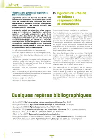 24
RECOMMANDATIONS TECHNIQUES DE
L’AGRICULTURE URBAINE EN TOITURE
Préconisations générales d’exploitation
des zones cultivables
L’agriculture urbaine en réponse aux attentes des
consommateurs ne se réfère pas seulement à des circuits
courts de commercialisation spécifiques mais aussi
à des attentes en termes de qualité qui participent au
modèle économique. Ces attentes induisent des
pratiques culturales spécifiques.
La production agricole sur toiture, hors sol par essence,
ne peut se revendiquer de l’appellation « agriculture
biologique » applicable uniquement en pleine terre
selon le cahier des charges du label AB. Mais les
pratiques culturales (travail du sol, lutte biologique)
auxquelles elle fait appel, les intrants et la nature du
substrat pouvant intégrer des produits de l’économie
circulaire (par exemple : compost urbain) permettent
d’associer l’agriculture urbaine en toiture sur substrat
à ce qu’on appelle l’agriculture écologique.
Les préconisations générales sont les suivantes :
• 
choix des espèces et définition d’un planning de culture ;
• 
mise en place des végétaux sélectionnés (semis ou
plantation) ;
• 
désherbage manuel et évacuation (ou compostage) des
végétaux indésirables dans les zones de plantation,
en particulier les espèces figurant dans la liste des
plantes interdites en toiture17
;
• 
protection contre les organismes pathogènes et les
parasites ;
• 
mise en place d’un plan de fumure annuel (fertilisation
ou amendement) selon les préconisations ; du responsable
de culture/ concepteur du potager ;
• 
arrosage adapté à la culture ;
• 
entretien du système d’arrosage.
15. 
Agriculture urbaine
en toiture :
responsabilités
et assurances
Il convient de distinguer installation et exploitation.
Pour l’installation, outre la souscription d’une assurance
en responsabilité civile, l’assurance en responsabilité
civile décennale (RCD) semble s’imposer pour toute
installation d’AUT, celle-ci pouvant avoir des consé-
quences sur le bâtiment (solidité, impropriété à
sa destination). Néanmoins compte tenu de la diversité
des projets, chaque installateur intervenant est invité
à se rapprocher de son assureur afin de lui exposer la
nature de ses activités et ainsi déterminer si l’assurance
décennale doit être souscrite.
Dans le cas d’aménagement sur un complexe d’étanchéité
existant moins de dix ans après sa réception, complexe
conforme aux exigences rappelées au § 9.4, l’intervention
d’un tiers pour l’installation d’AUT pourra exonérer
l’entreprise d’étanchéité de ses responsabilités et
induire une situation compliquée pour le donneur d’ordre
si ce tiers n’est pas lui-même assuré en RCD.
Pour l’exploitation, les différentes parties peuvent
engager leur responsabilité (dommage au bâtiment,
chute ou envol de matériel ou accessoires avec les
conséquences afférentes, etc.). Chaque intervenant
doit donc a minima être assuré en responsabilité civile
pour les activités qu’il exerce, à la hauteur des risques
encourus.
17 
Voir Annexe 2.
Quelques repères bibliographiques
• Griffon M. (2013). Qu’est-ce que l’agriculture écologiquement intensive ? Ed. QUAE
• Ouvrage collectif (2013). Agriculture urbaine : Aménager et nourrir la ville. Ed. VertigO
• Ouvrage collectif (2015). Agricultures urbaines. Revue POUR, n°224
• NatureParif (2015). Agriculture urbaine, vers une reconciliation ville-nature. Ed. Le passager clandestin
• Laureau X. (2016). Les 101 mots de l’agriculture urbaine. Ed. Archibooks
• Mairie de Paris (2017). Guide des toitures végétalisées et cultivées.
• Ouvrage collectif sous la direction de Morel-Chevillet G. (2017). Agriculteurs urbains. Ed. France Agricole
• Charvet JP. et Laureau X. (2018). Agricultures urbaines, de l’utopie à la réalité. Ed. France Agricole
 