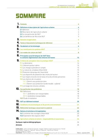 3
RECOMMANDATIONS TECHNIQUES DE
L’AGRICULTURE URBAINE EN TOITURE
SOMMAIRE
	1.	 Contexte	 4
	2.	 Définition et description de l’agriculture urbaine	 4
2.1 Définition	 4
2.2 Description de l’agriculture urbaine	 4
2.3 Le cas particulier de l’AUT	 5
2.4 Les bénéfices de l’AU et de l’AUT	 5
	3.	 Domaine d’application	 5
	4.	 Textes et documents techniques de référence	 6
	5.	 Vocabulaire et terminologie	 6
	6.	 Les constituants du système d’AUT	 7
	7.	 Les modes de culture de l’AUT	 8
	8.	
Principales caractéristiques de l’AUT dans
le contexte réglementaire des toitures-terrasses	 13
	9.	 Critères de conception liés à la pratique d’AUT	 14
9.1 La destination	 14
9.2 L’élément porteur admis	 15
9.3 Les charges à prendre en compte	 15
9.4 La nature du complexe d’étanchéité	 15
9.5 Protection mécanique de l’étanchéité	 16
9.6 Les dispositifs de prévention des chutes de hauteur	 16
9.7 Les moyens d’accès à la terrasse et la sécurité des personnes	 17
9.8 Les chemins de circulation	 17
9.8.1 Chemin sous protection dure	 17
9.8.2 Chemin sous protection lourde meuble : substrat	 17
9.9 L’arrosage des toitures cultivées	 17
	10.	 Cas particulier des jardinières	 18
10.1 Définitions	 18
10.1.1 Jardinières non transportables	 18
10.1.2 Jardinières transportables	 18
10.2 Étude d’installation	 19
	11.	 AUT sur bâtiment existant	 20
	12.	 Conditions microclimatiques et de proche environnement	 21
	13.	 Référentiel technique concernant le substrat	 22
	14.	 Notions d’entretien et d’exploitation	 23
14.1 L’entretien des ouvrages d’étanchéité	 23
14.2 Exploitation des espaces d’AUT	 23
	15.	 Agriculture urbaine en toiture : responsabilités et assurances	 24
	
Quelques repères bibliographiques	 24
	
Annexes	 25
Crédits photo : Jardins de Gally (p.9 gauche) - Topager / Héloîse Lenglet (couverture et p. 9 droite)
David Haddad / Topager (p.11 gauche) - Adivet (p.10 gauche) - Soprema (p.10 droite)
Brooklyn Grange (p.11 droite).
Illustrations : Soprema (figure 2 p.7), Topager / Vincent Glady (figures 4 p.9, 6 p.10, 7 p.11, 9 et 10 p.12). Édition : novembre 2018
 