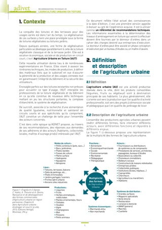 4
RECOMMANDATIONS TECHNIQUES DE
L’AGRICULTURE URBAINE EN TOITURE
1. Contexte
La conquête des toitures et des terrasses pour des
usages variés est dans l’air du temps. La végétalisation
de ces surfaces y tient une place privilégiée sous la forme
de toitures végétalisées ou toitures jardins.
Depuis quelques années, une forme de végétalisation
particulière se développe parallèlement à celle de la toiture
végétalisée classique et de la terrasse jardin. Elle est à
vocation économique, sociale et de production en circuit
court, c’est l’Agriculture Urbaine en Toiture (AUT).
Cette nouvelle utilisation donne lieu à de nombreuses
expérimentations en France. Elles visent à asseoir les
itinéraires techniques, les modes de production, à définir
des matériaux (tels que le substrat) en vue d’assurer
la pérennité de la production et des usages connexes tout
en garantissant l’intégrité du bâtiment et la sécurité des
utilisateurs.
Envisagée parfois sur des toitures existantes non prévues
pour accueillir ce type d’usage, l’AUT interpelle les
professionnels de la toiture végétalisée et du bâtiment
en ce qu’elle constitue de nouveaux défis techniques
mettant en jeu les structures portantes, le complexe
d’étanchéité, le système de végétalisation.
De surcroît, associée à la recherche d’une alimentation
de qualité (gustative, nutritionnelle et sanitaire) en
circuits courts et aux spécificités qu’ils comportent,
l’AUT constitue un challenge de taille pour l’ensemble
des acteurs concernés.
C’est dans cette optique qu’ADIVET propose, au travers
de ces recommandations, des réponses aux demandes
de ses adhérents et des acteurs (habitants, collectivités
locales, maîtres d’ouvrage privés) intéressés par l’AUT.
Ce document reflète l’état actuel des connaissances
à la date d’édition, il est une première version appelée
à évoluer au gré de l’expérience acquise. Il est à utiliser
comme un référentiel de recommandations techniques.
Les informations essentielles à la détermination des
travaux d’aménagement en toiture qui seront à effectuer
doivent être fournies par le donneur d’ordres dans un
cahier des charges destiné aux entreprises d’exécution.
Le donneur d’ordres peut être assisté en phase conception
et exécution par un bureau d’études ou un maître d’œuvre.
2. 
Définition
et description
de l’agriculture urbaine
2.1 Définition
L’agriculture urbaine (AU) est une activité productive
réalisée dans la ville, dont les produits comestibles
(légumes, fruits ou végétaux) sont à destination
principale de ses habitants. Le plus généralement, elle
s’oriente soit vers la production que l’on qualifie d’activité
professionnelle, soit vers des projets à dimension sociale
et pédagogique que l’on qualifie de jardinage de loisir.
2.2 Description de l’agriculture urbaine
L’ensemble des productions agricoles urbaines peuvent
revêtir différentes formes, faire intervenir différents
acteurs, avoir différentes fonctions et répondre à
différents enjeux.
La figure 1 ci-dessous propose une représentation
de la multiplicité des formes de l’agriculture urbaine.
Figure 1. D’après A-C Daniel,
C. Aubry, A. Thouret et A. Devins,
Naissance et de développement
des formes commerciales
d’Agriculture urbaine en région
parisienne, Chapitre 8,
dans Agriculture urbaine :
Aménager et nourrir la ville,
2013, Éditions VertigO,
Montréal, 394 p.
Modes de culture :
• Petits conteneurs (pots, sacs...)
• Bacs, jardinières
• Plates-bandes
• Fosses de culture
• Pleine surface
• Hydroponie
• Aquaponie
• Aéroponie
Lieux :
• Toitures, terrasses, balcons
• Dalle de parkings, etc...
• Pieds d’immeubles
• Jardins partagés / ouvriers
• Friches (péri) urbaine
• Anciens sites industriels
Productions :
• Légumes
• Fruits
• 
Herbes aromatiques,
médicinales
• Plantes ornementales, fleurs
• Céréales
• Houblon
• Vigne
• Champignons
• Miel
• Poissons
• Petits animaux
Systèmes économiques :
• Marchands et/ou
• Non marchands
Systèmes de distribution :
• Grandes surfaces
• Magasins spécialisés
• Vente directe
• Restauration
• Livraison à domicile
• AMAP (paniers)
• Marchés
• Cueillette
Fonctions :
• Alimentaire
• Économique/marchande
• Sociale
• Environnementale
• Récréative
• Pédagogique
• Thérapeutique
Acteurs :
• 
Fournisseurs ou distributeurs
de systèmes ou de composants
• 
Prestataires de services, architectes,
paysagistes, bureaux d’études
• Associations ou collectifs
• Promoteurs immobiliers
• Bailleurs sociaux
• Constructeurs de maisons individuelles
• Entreprises privées
• Collectivités publiques
• Institutions (écoles, hôpitaux...)
• Copropriétés
• Chercheurs
• Agriculteurs ou maraîchers
• Habitants
Multiplicité
des formes
de l’Agriculture
Urbaine
 