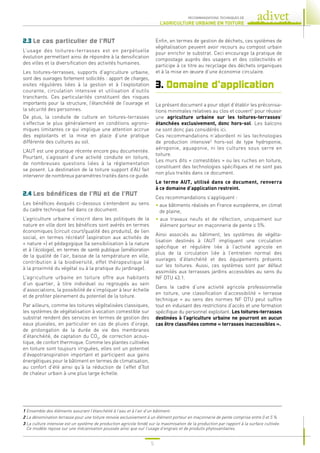 5
RECOMMANDATIONS TECHNIQUES DE
L’AGRICULTURE URBAINE EN TOITURE
1 
Ensemble des éléments assurant l’étanchéité à l’eau et à l’air d’un bâtiment.
2 
La dénomination terrasse pour une toiture renvoie exclusivement à un élément porteur en maçonnerie de pente comprise entre 0 et 5 %.
3 
La culture intensive est un système de production agricole fondé sur la maximisation de la production par rapport à la surface cultivée.
Ce modèle repose sur une mécanisation poussée ainsi que sur l’usage d’engrais et de produits phytosanitaires.
2.3 Le cas particulier de l’AUT
L’usage des toitures-terrasses est en perpétuelle
évolution permettant ainsi de répondre à la densification
des villes et la diversification des activités humaines.
Les toitures-terrasses, supports d’agriculture urbaine,
sont des ouvrages fortement sollicités : apport de charges,
visites régulières liées à la gestion et à l’exploitation
courante, circulation intensive et utilisation d’outils
tranchants. Ces particularités constituent des risques
importants pour la structure, l’étanchéité de l’ouvrage et
la sécurité des personnes.
De plus, la conduite de culture en toitures-terrasses
s’effectue le plus généralement en conditions agrono-
miques limitantes ce qui implique une attention accrue
des exploitants et la mise en place d’une pratique
différente des cultures au sol.
L’AUT est une pratique récente encore peu documentée.
Pourtant, s’agissant d’une activité conduite en toiture,
de nombreuses questions liées à la réglementation
se posent. La destination de la toiture support d’AU fait
intervenir de nombreux paramètres traités dans ce guide.
2.4 Les bénéfices de l’AU et de l’AUT
Les bénéfices évoqués ci-dessous s’entendent au sens
du cadre technique fixé dans ce document.
L’agriculture urbaine s’inscrit dans les politiques de la
nature en ville dont les bénéfices sont avérés en termes
économiques (circuit court/qualité des produits), de lien
social, en termes récréatif (aspiration aux activités de
« nature ») et pédagogique (la sensibilisation à la nature
et à l’écologie), en termes de santé publique (amélioration
de la qualité de l’air, baisse de la température en ville,
contribution à la biodiversité, effet thérapeutique lié
à la proximité du végétal ou à la pratique du jardinage).
L’agriculture urbaine en toiture offre aux habitants
d’un quartier, à titre individuel ou regroupés au sein
d’associations, la possibilité de s’impliquer à leur échelle
et de profiter pleinement du potentiel de la toiture.
Par ailleurs, comme les toitures végétalisées classiques,
les systèmes de végétalisation à vocation comestible sur
substrat rendent des services en termes de gestion des
eaux pluviales, en particulier en cas de pluies d’orage,
de prolongation de la durée de vie des membranes
d’étanchéité, de captation du CO2
, de correction acous-
tique, de confort thermique. Comme les plantes cultivées
en toiture sont toujours irriguées, elles ont un potentiel
d’évapotranspiration important et participent aux gains
énergétiques pour le bâtiment en termes de climatisation,
au confort d’été ainsi qu’à la réduction de l’effet d’îlot
de chaleur urbain à une plus large échelle.
Enfin, en termes de gestion de déchets, ces systèmes de
végétalisation peuvent avoir recours au compost urbain
pour enrichir le substrat. Ceci encourage la pratique de
compostage auprès des usagers et des collectivités et
participe à ce titre au recyclage des déchets organiques
et à la mise en œuvre d’une économie circulaire.
3. Domaine d’application
Le présent document a pour objet d’établir les préconisa-
tions minimales relatives au clos et couvert1
pour réussir
une agriculture urbaine sur les toitures-terrasses2
étanchées exclusivement, donc hors-sol. Les balcons
ne sont donc pas considérés ici.
Ces recommandations n’abordent ni les technologies
de production intensive3
hors-sol de type hydroponie,
aéroponie, aquaponie, ni les cultures sous serre en
toiture.
Les murs dits « comestibles » ou les ruches en toiture,
constituent des technologies spécifiques et ne sont pas
non plus traités dans ce document.
Le terme AUT, utilisé dans ce document, renverra
à ce domaine d’application restreint.
Ces recommandations s’appliquent :
• 
aux bâtiments réalisés en France européenne, en climat
de plaine,
• 
aux travaux neufs et de réfection, uniquement sur
élément porteur en maçonnerie de pente ≤ 5%.
Ainsi associés au bâtiment, les systèmes de végéta-
lisation destinés à l’AUT impliquent une circulation
spécifique et régulière liée à l’activité agricole en
plus de la circulation liée à l’entretien normal des
ouvrages d’étanchéité et des équipements présents
sur les toitures. Aussi, ces systèmes sont par défaut
assimilés aux terrasses jardins accessibles au sens du
NF DTU 43.1.
Dans le cadre d’une activité agricole professionnelle
en toiture, une classification d’accessibilité « terrasse
technique » au sens des normes NF DTU peut suffire
tout en induisant des restrictions d’accès et une formation
spécifique du personnel exploitant. Les toitures-terrasses
destinées à l’agriculture urbaine ne pourront en aucun
cas être classifiées comme « terrasses inaccessibles ».
 