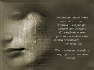 Precisamos aliviar nossa carga, deixar rolar a lágrima e, sempre que possível, nos colocar à disposição de outras pessoas que tenham essa mesma necessidade,  sem julgá-las. Não precisamos ter ombros largos para acolher uma pessoa.  