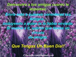 Demuestra a tus amigos cuanto te
                 importan.
  Envía esto a quienes consideras tus
                 Amigos...
incluyendo a quien te lo había enviado.
   Si vuelve a tí, sabrás que tienes un
                   círculo
                de amigos.

    Que Tengas Un Buen Día!!

           Cyberalfa.com@hotmail.com
 