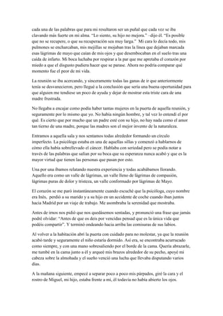 cada una de las palabras que para mi resultaron ser un puñal que cada vez se iba
clavando más fuerte en mi alma. “Lo siento, su hijo no mejora.” –dijo él. “Es posible
que no se recupere, o que su recuperación sea muy larga.” Mi cara lo decía todo, mis
pulmones se encharcaban, mis mejillas se mojaban tras la línea que dejaban marcada
esas lágrimas de mayo que caían de mis ojos y que desembocaban en el suelo tras una
caída de infarto. Mi boca luchaba por respirar a la par que me apretaba el corazón por
miedo a que el disgusto pudiera hacer que se parase. Ahora no podría comparar qué
momento fue el peor de mi vida.
La reunión se iba acercando, y sinceramente todas las ganas de ir que anteriormente
tenía se desvanecieron, pero llegué a la conclusión que sería una buena oportunidad para
que alguien me tendiese un poco de ayuda y dejar de mostrar esta triste cara de una
madre frustrada.
No llegaba a encajar como podía haber tantas mujeres en la puerta de aquella reunión, y
seguramente por lo mismo que yo. No había ningún hombre, y tal vez lo entendí el por
qué. Es cierto que por mucho que un padre esté con su hijo, no hay nada como el amor
tan tierno de una madre, porque las madres son el mejor invento de la naturaleza.
Entramos a aquella sala y nos sentamos todas alrededor formando un círculo
imperfecto. La psicóloga estaba en una de aquellas sillas y comenzó a hablarnos de
cómo ella había sobrellevado el cáncer. Hablaba con seriedad pero se podía notar a
través de las palabras que salían por su boca que su esperanza nunca acabó y que es la
mayor virtud que tienen las personas que pasan por esto.
Una por una íbamos relatando nuestra experiencia y todas acabábamos llorando.
Aquello era como un valle de lágrimas, un valle lleno de lágrimas de compasión,
lágrimas puras de dolor y tristeza, un valle conformado por lágrimas de Mayo.
El corazón se me paró instantáneamente cuando escuché que la psicóloga, cuyo nombre
era Inés, perdió a su marido y a su hijo en un accidente de coche cuando iban juntos
hacia Madrid por un viaje de trabajo. Me asombraba la serenidad que mostraba.
Antes de irnos nos pidió que nos quedásemos sentadas, y pronunció una frase que jamás
podré olvidar: “Antes de que os deis por vencidas pensad que es la única vida que
podéis compartir”. Y terminó ondeando hacia arriba las comisuras de sus labios.
Al volver a la habitación abrí la puerta con cuidado para no molestar, ya que la reunión
acabó tarde y seguramente el niño estaría dormido. Así era, se encontraba acurrucado
como siempre, y con una mano sobresaliendo por el borde de la cama. Quería abrazarle,
me tumbé en la cama junto a él y arqueé mis brazos alrededor de su pecho, apoyé mi
cabeza sobre la almohada y el sueño venció una lucha que llevaba disputando varios
días.
A la mañana siguiente, empecé a separar poco a poco mis párpados, giré la cara y el
rostro de Miguel, mi hijo, estaba frente a mí, él todavía no había abierto los ojos.
 