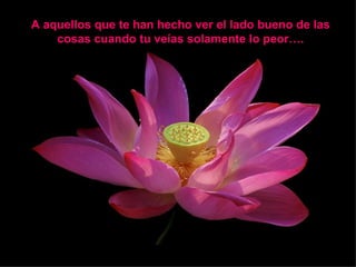 A aquellos que te han hecho ver el lado bueno de las  cosas cuando tu veías solamente lo peor….  