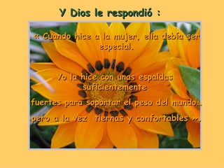 Y Dios le respondió : « Cuando hice a la mujer, ella debía ser especial. Yo la hice con unas espaldas  suficientemente  fuertes para soportar el peso del mundo… pero a la vez  tiernas y confortables ». 