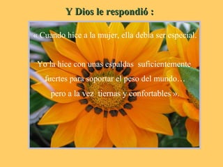 Y Dios le respondió : « Cuando hice a la mujer, ella debía ser especial. Yo la hice con unas espaldas  suficientemente  fuertes para soportar el peso del mundo… pero a la vez  tiernas y confortables ». 