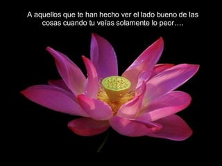 A aquellos que te han hecho ver el lado bueno de las  cosas cuando tu veías solamente lo peor….  