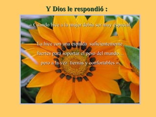 Y Dios le respondió :Y Dios le respondió :
« Cuando hice a la mujer debía ser muy especial.« Cuando hice a la mujer debía ser muy especial.
La hice con una espalda suficientementeLa hice con una espalda suficientemente
fuertes para soportar el peso del mundo…fuertes para soportar el peso del mundo…
pero a la vez tiernas y confortables ».pero a la vez tiernas y confortables ».
 
