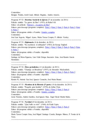 Contertulios:
Benigno Pendás, Jordi Canal, Alfredo Dagnino, Andrés Amorós.
---------------------------------------------------------------------------------------------------------------
Programa Nº 52 - Doctrina Social de la Iglesia (27 de noviembre de 2011)
Película emitida: "La guerra de Dios" (1953), de Rafael Gil.
Enlace a la película: "Gloria.tv - La guerra de Dios"
Enlaces para descarga (programa completo): Parte 1, Parte 2, Parte 3, Parte 4, Parte 5, Parte
6, Parte 7
Enlace del programa subido a Youtube: Emisión completa
Contertulios:
José Luis Segovia, Miguel Ayuso, María Teresa Compte, P. Alfredo Verdoy.
---------------------------------------------------------------------------------------------------------------
Programa Nº 53 - Diplomacia (4 de diciembre de 2011)
Película emitida: "Su excelencia el embajador" (1963), de George Englund.
Enlaces para descarga (programa completo): Parte 1, Parte 2, Parte 3, Parte 4, Parte 5, Parte
6, Parte 7
Enlace del programa subido a Youtube: disponible
Contertulios:
Santiago de Mora-Figueroa, Luis Feliú Ortega, Inocencio Arias, José Ramón García
Hernández.
----------------------------------------------------------------------------------------------------------------
------------------------
Programa Nº 54 - Ética periodística (11 de diciembre de 2011)
Película emitida: "Chantaje en Broadway" (1957), de Alexander Mackendrick.
Enlaces para descarga (programa completo): Parte 1, Parte 2, Parte 3, Parte 4, Parte 5
Enlace del programa subido a Youtube: disponible
Contertulios:
Ramón Pí, Antonio San José, Ignacio Camacho, José María Brunet.
---------------------------------------------------------------------------------------------------------
Programa Nº 55 - Mentiras de la Historia (2ª parte) (18 de diciembre de 2011).
Película emitida: "Pequeño gran hombre" (1970), de Arthur Penn.
Enlaces para descarga (programa completo): Parte 1, Parte 2, Parte 3, Parte 4
Enlace del programa subido a Youtube: Emisión completa
Contertulios:
Javier Paredes, Andrés Gambra, José Ignacio Ruiz, Ángel David Martín Rubio.
---------------------------------------------------------------------------------------------------------
Programa Nº 56 - Navidad (25 de diciembre de 2011)
Película emitida: "¡Qué bello es vivir!" (1944), de Frank Capra.
Enlaces para descarga (programa completo): Parte 1, Parte 2, Parte 3, Parte 4
Enlace del programa subido a Youtube: disponible
Contertulios:
María Teresa Compte Grau, José Miguel Santiago Castelo, Benigno Blanco, P. Tomás de la
Torre.
--------------------------------------------------------------------------------------------------------
 