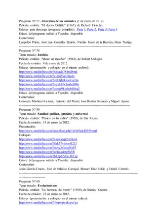 Programa Nº 57 - Derechos de los animales (1 de enero de 2012)
Película emitida: "El doctor Dolittle" (1967), de Richard Fleischer.
Enlaces para descarga (programa completo): Parte 1, Parte 2, Parte 3, Parte 4
Enlace del programa subido a Youtube: disponible
Contertulios:
Leopoldo Prieto, José Luis González Quirós, Nicolás Jouve de la Barreda, Elena Postigo.
---------------------------------------------------------------------------------------------------------
Programa Nº 58
Tema tratado: Justicia.
Película emitida: "Matar un ruiseñor" (1962), de Robert Mulligan.
Fecha de emisión: 8 de enero de 2012.
Enlaces (presentación y coloquio en el mismo archivo):
http://www.mediafire.com/?8csqdd784rid8md
http://www.mediafire.com/?ejlgu3xai2njads
http://www.mediafire.com/?4rb1jhhkxwbve3m
http://www.mediafire.com/?vpx61fw1m6cd99o
http://www.mediafire.com/?zmny9kmhub1bbg2
Enlace del programa subido a Youtube: disponible
Contertulios:
Consuelo Martínez-Sicluna, Antonio del Moral, José Ramón Recuero y Miguel Ayuso.
--------------------------------------------------------------------------------------------------------
Programa Nº 59
Tema tratado: Sanidad pública, gratuita y universal.
Película emitida: "Pánico en las calles" (1950), de Elia Kazan.
Fecha de emisión: 15 de enero de 2012.
Presentación:
http://www.mediafire.com/download.php?x4vb3pk4895bnm8
Coloquio:
http://www.mediafire.com/?szpwipqic5s3km1
http://www.mediafire.com/?8ak37vliwa4122l
http://www.mediafire.com/?uuyc3shxsel8z53
http://www.mediafire.com/?refzsaubtg5h3lb
http://www.mediafire.com/?b83pdi5bwi3833g
Enlace del programa subido a Youtube: disponible
Contertulios:
Jesús García-Cruces, José de Palacios Carvajal, Manuel Díaz-Rubio y Daniel Carreño.
----------------------------------------------------------------------------------------------------------------
------------------------
Programa Nº 60
Tema tratado: Evolucionismo.
Película emitida: "La herencia del viento" (1960), de Stanley Kramer.
Fecha de emisión: 22 de enero de 2012.
Enlaces (presentación y coloquio en el mismo enlace):
http://www.mediafire.com/?4mpvjpxykcoc1qv
 