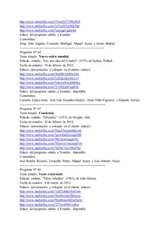 http://www.mediafire.com/?7mu5j277f96z8h3
http://www.mediafire.com/?c53s203yr96k38p
http://www.mediafire.com/?uajugp1gajrrlat
Enlace del programa subido a Youtube:
Contertulios:
Jorge Trías Sagnier, Consuelo Madrigal, Miguel Ayuso y Arturo Beltrán.
-----------------------------------------------------------------------------
Programa Nº 64
Tema tratado: Nuevo orden mundial.
Película emitida: "Los tres días del Condor" (1975), de Sydney Pollack.
Fecha de emisión: 19 de febrero de 2012.
Enlaces (presentación y coloquio en el mismo enlace):
http://www.mediafire.com/?4ajh9swb40x1hr1
http://www.mediafire.com/?cd2jkohcsy0c1c1
http://www.mediafire.com/?chvow8xcleb05kn
http://www.mediafire.com/?21i9i2gi41ag81d
Enlace del programa subido a Youtube: disponible
Contertulios:
Carmelo López-Arias, José Luis González-Quirós, Jesús Trillo-Figueroa y Eduardo Arroyo.
------------------------------------------------------------------------------
Programa Nº 65
Tema tratado: Conciencia.
Película emitida: "Obsesión" (1953), de Douglas Sirk.
Fecha de emisión: 26 de febrero de 2012.
Enlaces (presentación y coloquio en el mismo enlace):
http://www.mediafire.com/?9gx52mucd4q6yxk
http://www.mediafire.com/?gyw4nd2jcmgn240
http://www.mediafire.com/?0k2gyeoeqqlefxs
http://www.mediafire.com/?85pww1iwctmd5v8
http://www.mediafire.com/?dt39c7mv29b479q
Enlace del programa subido a Youtube: disponible
Contertulios:
José Ramón Recuero, Leopoldo Prieto, Miguel Ayuso y José Antonio Sayés.
------------------------------------------------------------------------------
Programa Nº 66
Tema tratado: Vacío existencial.
Película emitida: "Vidas rebeldes" (1961), de John Huston.
Fecha de emisión: 4 de marzo de 2012.
Enlaces (presentación y coloquio en el mismo enlace):
http://www.mediafire.com/?s3d7eh0dv5o83wb
http://www.mediafire.com/?bm9wyala7bkxytu
http://www.mediafire.com/?0ml8mwh42ss9g1w
http://www.mediafire.com/?273tv44881vabrz
Enlace del programa subido a Youtube: disponible
 