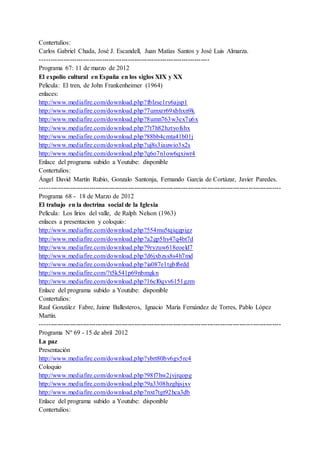 Contertulios:
Carlos Gabriel Chada, José J. Escandell, Juan Matías Santos y José Luis Almarza.
-------------------------------------------------------------------------------
Programa 67: 11 de marzo de 2012
El expolio cultural en España en los siglos XIX y XX
Pelicula: El tren, de John Frankenheimer (1964)
enlaces:
http://www.mediafire.com/download.php?fblzse1ry6ajsp1
http://www.mediafire.com/download.php?7umxrr69xbhxn9k
http://www.mediafire.com/download.php?8umn763w3ex7u6x
http://www.mediafire.com/download.php?7t7h82hztyofshx
http://www.mediafire.com/download.php?88bb4cmta41b01j
http://www.mediafire.com/download.php?uj8s3iauwio3x2s
http://www.mediafire.com/download.php?q6o7n1ow6qxiwr4
Enlace del programa subido a Youtube: disponible
Contertulios:
Ángel David Martín Rubio, Gonzalo Santonja, Fernando García de Cortázar, Javier Paredes.
----------------------------------------------------------------------------------------------------------------
Programa 68 - 18 de Marzo de 2012
El trabajo en la doctrina social de la Iglesia
Película: Los lirios del valle, de Ralph Nelson (1963)
enlaces a presentacion y coloquio:
http://www.mediafire.com/download.php?554mu5tqiqgpigz
http://www.mediafire.com/download.php?a2gp5hy47q4bt7d
http://www.mediafire.com/download.php?9ryzuw618eoeld7
http://www.mediafire.com/download.php?d6jxbzss8s4h7md
http://www.mediafire.com/download.php?ia087e1tgbf6rdd
http://www.mediafire.com/?t5k541p69nbmgkn
http://www.mediafire.com/download.php?16cl0qvv6151gzm
Enlace del programa subido a Youtube: disponible
Contertulios:
Raul González Fabre, Jaime Ballesteros, Ignacio María Fernández de Torres, Pablo López
Martín.
----------------------------------------------------------------------------------------------------------------
Programa Nº 69 - 15 de abril 2012
La paz
Presentación
http://www.mediafire.com/download.php?ybrt80bv6gv5rc4
Coloquio
http://www.mediafire.com/download.php?98f7hw2jvjrqopg
http://www.mediafire.com/download.php?9a3308hzghjsjxv
http://www.mediafire.com/download.php?nxt7tgt92hca3db
Enlace del programa subido a Youtube: disponible
Contertulios:
 