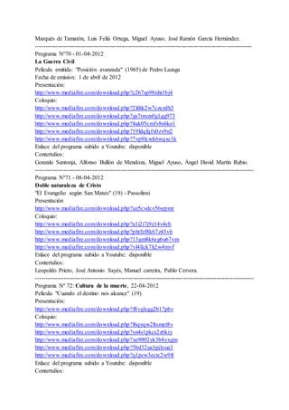 Marqués de Tamarón, Luis Feliú Ortega, Miguel Ayuso, José Ramón García Hernández.
---------------------------------------------------------------------------------------------------------------
Programa Nº70 - 01-04-2012
La Guerra Civil
Película emitida: "Posición avanzada" (1965) de Pedro Lazaga
Fecha de emision: 1 de abril de 2012
Presentación:
http://www.mediafire.com/download.php?c267sp98nht1bj4
Coloquio:
http://www.mediafire.com/download.php?2fdtk2w7czezdh3
http://www.mediafire.com/download.php?gs7rmzs0g1gg973
http://www.mediafire.com/download.php?4ak05cmfv8s6ko1
http://www.mediafire.com/download.php?19ldqfqfx0zv9n2
http://www.mediafire.com/download.php?7vp9lcwk6wqxc1k
Enlace del programa subido a Youtube: disponible
Contertulios:
Gonzalo Santonja, Alfonso Bullón de Mendoza, Miguel Ayuso, Ángel David Martín Rubio.
----------------------------------------------------------------------------------------------------------------
Programa Nº71 - 08-04-2012
Doble naturaleza de Cristo
"El Evangelio según San Mateo" (19) - Passolinni
Presentación
http://www.mediafire.com/download.php?uz5cvdcv56srpmr
Coloquio:
http://www.mediafire.com/download.php?a1i2i7j9z14v4cb
http://www.mediafire.com/download.php?phtfzf8k67z43vh
http://www.mediafire.com/download.php?13gm8k6eg6u67vm
http://www.mediafire.com/download.php?vl4llck7h2w4mvf
Enlace del programa subido a Youtube: disponible
Contertulios:
Leopoldo Prieto, José Antonio Sayés, Manuel carreira, Pablo Cervera.
----------------------------------------------------------------------------------------------------------------
Programa Nº 72: Cultura de la muerte, 22-04-2012
Película "Cuando el destino nos alcance" (19)
Presentación:
http://www.mediafire.com/download.php?f8vglsgg2b17pbv
Coloquio:
http://www.mediafire.com/download.php?l6qyqw2ltsmet8v
http://www.mediafire.com/download.php?sn4s1pkcs2z6kiy
http://www.mediafire.com/download.php?xe9002yk3b4yxgm
http://www.mediafire.com/download.php?5bd32ua1pjloua3
http://www.mediafire.com/download.php?q1pcw3ectc2w9ft
Enlace del programa subido a Youtube: disponible
Contertulios:
 