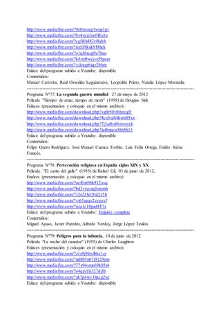 http://www.mediafire.com/?9c0twacp1wcp3g1
http://www.mediafire.com/?bv4ycg1ec6l8u3u
http://www.mediafire.com/?cgfi8h482r4bdrh
http://www.mediafire.com/?tcei39kuk9l9hck
http://www.mediafire.com/?o1qhlxcgj9e7bao
http://www.mediafire.com/?k4rm9wcjys59pam
http://www.mediafire.com/?vjlvagr6iqv2bhm
Enlace del programa subido a Youtube: disponible
Contertulios:
Manuel Carrerira, Raul Oswaldo Leguizamón, Leopoldo Prieto, Natalia López Moratalla.
----------------------------------------------------------------------------------------------------------------
Programa Nº77: La segunda guerra mundial. 27 de mayo de 2012
Película "Tiempo de amar, tiempo de morir" (1958) de Douglas Sirk
Enlaces (presentacion y coloquio en el mismo archivo):
http://www.mediafire.com/download.php?vg0r50v8thzcqf3
http://www.mediafire.com/download.php?4cn3zs84bw689xn
http://www.mediafire.com/download.php?7j3sd6z06nvwjyh
http://www.mediafire.com/download.php?ls4bnaca3868b13
Enlace del programa subido a Youtube: disponible
Contertulios:
Felipe Quero Rodríguez, José Manuel Cuenca Toribio, Luis Feliú Ortega, Emilio Sáenz
Francés.
------------------------------------------------------------------------------------------------------ ----------
Programa Nº78: Persecución religiosa en España siglos XIX y XX
Película: "El canto del gallo" (1955) de Rafael Gil, 03 de junio de 2012,
Enalces (presentación y coloquio en el mismo archivo)
http://www.mediafire.com/?oefbx69rk912uvq
http://www.mediafire.com/?bd3viyozq3oannh
http://www.mediafire.com/?v2e23le19n2j15h
http://www.mediafire.com/?vi65gsqy2zygxyf
http://www.mediafire.com/?nza1c18pad4l7lz
Enlace del programa subido a Youtube: Emisión completa
Contertulios:
Miguel Ayuso, Javier Paredes, Alfredo Verdoy, Jorge López Teulón.
----------------------------------------------------------------------------------------------------------------
Programa Nº79: Peligros para la infancia, 10 de junio de 2012
Película "La noche del cazador" (1955) de Charles Laughton
Enlaces (presentación y coloquio en el mismo archivo)
http://www.mediafire.com/?z1s0j9dwlbkc1zj
http://www.mediafire.com/?nd805n67j9129mn
http://www.mediafire.com/?77y94smo69k05t4
http://www.mediafire.com/?o4qjy1ls327di3b
http://www.mediafire.com/?zk7p4w13hkcg2xc
Enlace del programa subido a Youtube: disponible
 
