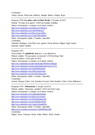 Contertulios:
Amaya Azcona, Pedro Juan viladrich, Benigno Blanco, Enrique Rojas.
---------------------------------------------------------------------------------------------------------------
Programa Nº80: Los mitos sobre la Edad Media, 17 de junio de 2012
Película "El señor de la guerra" (1965) de Franklin Schaffner
Enlaces (presentación y coloquio en el mismo archivo)
http://www.mediafire.com/?lgdymyx7c9bobc3
http://www.mediafire.com/?tne3r9ntlarcjr3
http://www.mediafire.com/?0aacx3yjow6j9ca
http://www.mediafire.com/?5vpo72pbalxbbbn
Enlace del programa subido a Youtube: disponible
Contertulios:
Alejandro Rodríguez de la Peña, Luis Agustín García Moreno, Miguel Ángel Ladero
Quesada, Andrés Gambra.
----------------------------------------------------------------------------------------------------------------
Programa Nº81
Tema tratado: El capitalismo financiero y sus alternativas
Película emitida: "El pan nuestro de cada dia" (1934) de King Vidor
Fecha de emision: 24 de junio de 2012
Enlaces (presentación y coloquio en el mismo archivo)
http://www.mediafire.com/download.php?8k465auvgffug31
http://www.mediafire.com/download.php?aqq7zsczvc1337r
http://www.mediafire.com/?ohtnlko06tg2kel
http://www.mediafire.com/?fr05xo4yr6ya9ro
http://www.mediafire.com/?pt7o6k7dwpec0cr
Enlace del programa subido a Youtube: disponible
Contertulios:
Antonio Márquez Prieto, Luis González-Carvajal, Raul González Fabre, Carlos Ballesteros.
---------------------------------------------------------------------------------------------------------------
Programa Nº82 - Milenarismo (1 de julio de 2012)
Película emitida: "Horizontes perdidos" (1937) de Frank Capra
Enlaces (presentación y coloquio en el mismo archivo)
http://www.mediafire.com/?jg4kz4ba5tbh4na
http://www.mediafire.com/?pkiy5y3c3ri63al
http://www.mediafire.com/?82t2dp0sakg32qd
http://www.mediafire.com/?krb8qh9tbl1bbn0
http://www.mediafire.com/?xgj8cy2hmn443fn
Enlace del programa subido a Youtube: disponible
https://www.youtube.com/watch?v=hJrPMbXaLDM
Contertulios:
Miguel Ayuso, Francisco Sicola, Felipe Widow, David Amado.
 