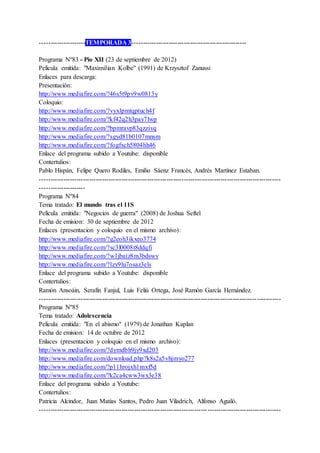 ---------------------TEMPORADA 3-----------------------------------------------------
Programa Nº83 - Pío XII (23 de septiembre de 2012)
Película emitida: "Maximilian Kolbe" (1991) de Krzysztof Zanussi
Enlaces para descarga:
Presentación:
http://www.mediafire.com/?46s5t9pv9w0813y
Coloquio:
http://www.mediafire.com/?vyxlpmtqptuch4f
http://www.mediafire.com/?kf42q2h3pay7lwp
http://www.mediafire.com/?bpmravp83qzzivq
http://www.mediafire.com/?sgyd81b0107mnsm
http://www.mediafire.com/?fogfxch5804hh46
Enlace del programa subido a Youtube: disponible
Contertulios:
Pablo Hispán, Felipe Quero Rodiles, Emilio Sáenz Francés, Andrés Martínez Estaban.
----------------------------------------------------------------------------------------------------------------
---------------------
Programa Nº84
Tema tratado: El mundo tras el 11S
Película emitida: "Negocios de guerra" (2008) de Joshua Seftel
Fecha de emision: 30 de septiembre de 2012
Enlaces (presentacion y coloquio en el mismo archivo):
http://www.mediafire.com/?g2eoh3ikxeo3774
http://www.mediafire.com/?sc3l0008t8ddqfi
http://www.mediafire.com/?w1jbaiz8m3bdswv
http://www.mediafire.com/?lzy9lu7osaz3els
Enlace del programa subido a Youtube: disponible
Contertulios:
Ramón Ansoáin, Serafín Fanjul, Luis Feliú Ortega, José Ramón García Hernández.
----------------------------------------------------------------------------------------------------------------
Programa Nº85
Tema tratado: Adolescencia
Película emitida: "En el abismo" (1979) de Jonathan Kaplan
Fecha de emision: 14 de octubre de 2012
Enlaces (presentacion y coloquio en el mismo archivo):
http://www.mediafire.com/?dymdbh9jy9xd203
http://www.mediafire.com/download.php?k8s2a5vhjmyo277
http://www.mediafire.com/?p11hrojxh1mxf5d
http://www.mediafire.com/?k2ca4cww3wx3e38
Enlace del programa subido a Youtube:
Contertulios:
Patricia Alcindor, Juan Matías Santos, Pedro Juan Viladrich, Alfonso Aguiló.
----------------------------------------------------------------------------------------------------------------
 