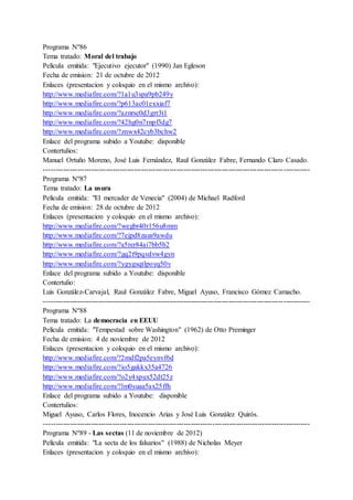 Programa Nº86
Tema tratado: Moral del trabajo
Película emitida: "Ejecutivo ejecutor" (1990) Jan Egleson
Fecha de emision: 21 de octubre de 2012
Enlaces (presentacion y coloquio en el mismo archivo):
http://www.mediafire.com/?1a1u3spa9pb249y
http://www.mediafire.com/?p613ac01exxiaf7
http://www.mediafire.com/?aznrsc0d3grr3t1
http://www.mediafire.com/?42hg0n7rnpf3dg7
http://www.mediafire.com/?znwx42cyb3bchw2
Enlace del programa subido a Youtube: disponible
Contertulios:
Manuel Ortuño Moreno, José Luis Fernández, Raul González Fabre, Fernando Claro Casado.
----------------------------------------------------------------------------------------------------------------
Programa Nº87
Tema tratado: La usura
Película emitida: "El mercader de Venecia" (2004) de Michael Radford
Fecha de emision: 28 de octubre de 2012
Enlaces (presentacion y coloquio en el mismo archivo):
http://www.mediafire.com/?wegbr40r156u8mm
http://www.mediafire.com/?7ejpd8zaus9awdu
http://www.mediafire.com/?a5rer84ai7bb5b2
http://www.mediafire.com/?gq2t9pqvdvw4gyn
http://www.mediafire.com/?ygygsqtlpoyq50v
Enlace del programa subido a Youtube: disponible
Contertulio:
Luis González-Carvajal, Raul González Fabre, Miguel Ayuso, Francisco Gómez Camacho.
----------------------------------------------------------------------------------------------------------------
Programa Nº88
Tema tratado: La democracia en EEUU
Película emitida: "Tempestad sobre Washington" (1962) de Otto Preminger
Fecha de emision: 4 de noviembre de 2012
Enlaces (presentacion y coloquio en el mismo archivo):
http://www.mediafire.com/?2mdf2pa5eynvf6d
http://www.mediafire.com/?io5gakkx35a4726
http://www.mediafire.com/?o2y4xpux52dt25z
http://www.mediafire.com/?lm0suaa5ax25ffh
Enlace del programa subido a Youtube: disponible
Contertulios:
Miguel Ayuso, Carlos Flores, Inocencio Arias y José Luis González Quirós.
----------------------------------------------------------------------------------------------------------------
Programa Nº89 - Las sectas (11 de noviembre de 2012)
Película emitida: "La secta de los falsarios" (1988) de Nicholas Meyer
Enlaces (presentacion y coloquio en el mismo archivo):
 