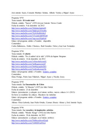José antonio Sayés, Consuelo Martínez Sicluna, Alfredo Verdoy y Miguel Ayuso
------------------------------------------------------------------------------------------------------------ --
Programa Nº93
Tema tratado: El éxodo rural
Película emitida: "Surcos" (1951) de josé Antonio Nieves Conde
Fecha de emisión: 9 de diciembre de 2012
http://www.mediafire.com/?t9ckdeelutjdm69
http://www.mediafire.com/?ldqbyg1i33twd4o
http://www.mediafire.com/?5c8c9tz88cbikr3
http://www.mediafire.com/?17oxnh1jh6943m9
http://www.mediafire.com/?uqczyca3fig68u9
Enlace del programa subido a Youtube: disponible
Contertulios:
Carlos Ballesteros, Emilio Chuvieco, Raúl González Fabre y José Luis Fernández
-------------------------------------------------------------------------------------------
Programa Nº94
Tema tratado: El aborto
Película emitida: "En el umbral de la vida" (1958) de Ingmar Bergman
Fecha de emisión: 16 de diciembre de 2012
http://www.mediafire.com/?v56tav4e0xvred1
http://www.mediafire.com/?u6fkggxsysxett7
http://www.mediafire.com/?6e04gegajdul2k5
http://www.mediafire.com/?zxt6zu6sweas3fa
Enlace del programa subido a Youtube: Emisión completa
Contertulios:
Elena Postigo, Pedro Juan Viladrich, Miguel Ayuso y Nicolás Jouve.
-------------------------------------------------------------------------------------------
Programa Nº95
Tema tratado: La Encarnación de Cristo
Película emitida: "el Maestro" (1957) de Aldo Fabrizi
Fecha de emisión: 23 de diciembre
Enlaces (presentacion y coloquio en el mismo archivo, nuevos enlaces 6-1-2013):
En breve se resubirán los enlaces. Disculoen las molestias
Enlace del programa subido a Youtube: Emisión completa
Contertulios:
Alfonso Pérez Laborda, Juan Pedro Ortuño, Carmen Álvarez Alonso y José Antonio Sayés.
-------------------------------------------------------------------------------------------
Programa Nº96
Tema tratado: La vocación y la inspiración artística
Película emitida: "Moulin Rouge" (1952) de John Huston
Fecha de emisión: 30 de diciembre de 2012
Enlaces (presentacion y coloquio en el mismo archivo):
http://www.mediafire.com/?9n8bexe8ww82oeb
http://www.mediafire.com/?14l8l201a454cit
 