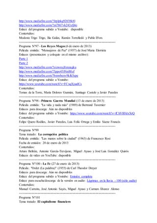 http://www.mediafire.com/?lrplpkq92838k8l
http://www.mediafire.com/?m7867vk243zfj4o
Enlace del programa subido a Youtube: disponible
Contertulios:
Modesto Trigo Trigo, Ilia Galán, Ramón Torrelledó y Pablo D'ors
-------------------------------------------------------------------------------------------
Programa Nº97 - Los Reyes Magos (6 de enero de 2013)
Película emitida: "Mensajeros de Paz" (1957) de José Maria Elorrieta
Enlaces (presentacion y coloquio en el mismo archivo):
Parte 1
Parte 2
http://www.mediafire.com/?oizwnyj8znzagku
http://www.mediafire.com/?3ppo43l9inft8zf
http://www.mediafire.com/?bmwbenv9kfk5epe
Enlace del programa subido a Youtube:
https://www.youtube.com/watch?v=FCxqXjuaICs
Contertulios:
Tomas de la Torre, María Dolores Guzmán, Santiago Castelo y Javier Paredes
-------------------------------------------------------------------------------------------
Programa Nº98 - Primera Guerra Mundial (13 de enero de 2013)
Película emitida: "La vida y nada más" (1989) de Bertrand Tavernier
Enlaces para descarga: Aún no disponibles
Enlace del programa subido a Youtube: https://www.youtube.com/watch?v=fChVB5dxXrQ
Contertulios:
Felipe Quero Rodiles, Javier Paredes, Luis Feliú Ortega y Emilio Sáenz Francés
-------------------------------------------------------------------------------------------
Programa Nº99
Tema tratado: La corrupción política
Película emitida: "Las manos sobre la ciudad" (1963) de Francesco Rosi
Fecha de emisión: 20 de enero de 2013
Contertulios:
Arturo Beltrán, Antonio García-Trevijano, Miguel Ayuso y José Luis González Quirós
Enlaces de video en YouTube: disponible
-------------------------------------------------------------------------------------------
Programa Nº100 - La Fe (27 de enero de 2013)
Película: "Ordet (La palabra)" (1955) de Carl Theodor Dreyer
Enlaces para descarga: Aún no disponibles
Enlace del programa subido a Youtube: Emisión completa
Enlace para escucha/descarga de la versión en audio: Lágrimas en la lluvia - 100 (sólo audio)
Contertulios:
Manuel Carreira, José Antonio Sayés, Miguel Ayuso y Carmen Álvarez Alonso
-------------------------------------------------------------------------------------------
Programa Nº101
Tema tratado: El capitalismo financiero
 