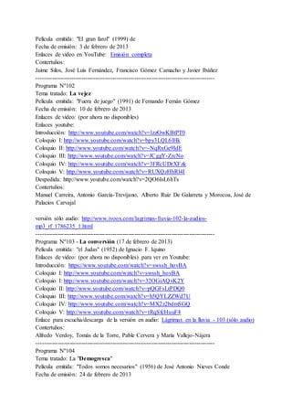 Película emitida: "El gran farol" (1999) de
Fecha de emisión: 3 de febrero de 2013
Enlaces de video en YouTube: Emisión completa
Contertulios:
Jaime Silos, José Luis Fernández, Francisco Gómez Camacho y Javier Ibáñez
-------------------------------------------------------------------------------------------
Programa Nº102
Tema tratado: La vejez
Película emitida: "Fuera de juego" (1991) de Fernando Fernán Gómez
Fecha de emisión: 10 de febrero de 2013
Enlaces de video: (por ahora no disponibles)
Enlaces youtube:
Introducción: http://www.youtube.com/watch?v=lzzOwKBtPT0
Coloquio I: http://www.youtube.com/watch?v=bpy3LQL6lHk
Coloquio II: http://www.youtube.com/watch?v=-NqRxGe9IdE
Coloquio III: http://www.youtube.com/watch?v=JCggY-ZrcNo
Coloquio IV: http://www.youtube.com/watch?v=3FRcUDrXFzk
Coloquio V: http://www.youtube.com/watch?v=RUXQzHhRl4I
Despedida: http://www.youtube.com/watch?v=2QO6IsL6hTs
Contertulios:
Manuel Carreira, Antonio García-Trevijano, Alberto Ruiz De Galarreta y Morocoa, José de
Palacios Carvajal
versión sólo audio: http://www.ivoox.com/lagrimas-lluvia-102-la-audios-
mp3_rf_1786235_1.html
-------------------------------------------------------------------------------------------
Programa Nº103 - La conversión (17 de febrero de 2013)
Película emitida: "el Judas" (1952) de Ignacio F. Iquino
Enlaces de video: (por ahora no disponibles) para ver en Youtube:
Introducción: https://www.youtube.com/watch?v=swssh_hovBA
Coloquio I: http://www.youtube.com/watch?v=swssh_hovBA
Coloquio I: http://www.youtube.com/watch?v=32OGiAQvK2Y
Coloquio II: http://www.youtube.com/watch?v=pQGFsLtPDQ0
Coloquio III: http://www.youtube.com/watch?v=h5QYLZZWd7U
Coloquio IV: http://www.youtube.com/watch?v=MX2z2bdmSGQ
Coloquio V: http://www.youtube.com/watch?v=tRqSfcHuuF4
Enlace para escucha/descarga de la versión en audio: Lágrimas en la lluvia - 103 (sólo audio)
Contertulios:
Alfredo Verdoy, Tomás de la Torre, Pable Cervera y María Vallejo-Nájera
-------------------------------------------------------------------------------------------
Programa Nº104
Tema tratado: La "Demogresca"
Película emitida: "Todos somos necesarios" (1956) de José Antonio Nieves Conde
Fecha de emisión: 24 de febrero de 2013
 