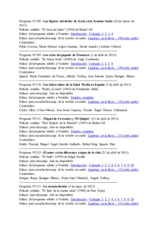 Programa Nº108 - Las figuras alrededor de Jesús enla Semana Santa (24 de marzo de
2013)
Película emitida: "El beso de Judas" (1954) de Rafael Gil
Enlace del programa subido a Youtube: Introducción, Coloquio 1, 2, 3, 4
Enlace para escucha/descarga de la versión en audio: Lágrimas en la lluvia - 108 (sólo audio)
Contertulios:
Pablo Cervera, María Dolores López Guzmán, David Amado y Gabino Uribarri.
-------------------------------------------------------------------------------------------
Programa Nº109 - Los retos del papado de Francisco (1 de abril de 2013)
Película emitida: "Se busca Jesús" (1982) de Luigi Comencini
Enlace del programa subido a Youtube: Introducción, Coloquio 1, 2, 3, 4
Enlace para escucha/descarga de la versión en audio: Lágrimas en la lluvia - 109 (sólo audio)
Contertulios:
Ignacio María Fernández de Torres, Alfredo Verdoy, José Antonio Sayés, Benigno Blanco
-------------------------------------------------------------------------------------------
Programa Nº110 - Los falsos mitos de la Edad Media en España (7 de abril de 2013)
Película emitida: "Pedro el cruel" (1963) de Ferdinando Baldi
Enlaces para descarga: Aún no disponibles
Enlace del programa subido a Youtube: Emisión completa
Enlace para escucha/descarga de la versión en audio: Lágrimas en la lluvia - 110 (sólo audio)
Contertulios:
Carlos Albar, César Olivera, Jose Javier Esparza, Vicente Ángel Álvarez Valenzuela
-------------------------------------------------------------------------------------------
Programa Nº111 - Miguel de Cervantes y 'El Quijote' (21 de abril de 2013)
Película emitida: "Don Quijote de la Mancha" (1947) de Rafael Gil
Enlaces para descarga: Aún no disponibles
Enlace del programa subido a Youtube: Emisión completa
Enlace para escucha/descarga de la versión en audio: Lágrimas en la lluvia - 111 (sólo audio)
Contertulios:
Emilio Pascual, Miguel Ángel Garrido Gallardo, Rafael Reig, Ignacio Díez
-------------------------------------------------------------------------------------------
Programa Nº112 - El amor en las diferentes etapas de la vida (21 de abril de 2013)
Película emitida: "El baile" (1959) de Edgar Neville
Enlaces para descarga: Aún no disponibles
Enlace del programa subido a Youtube: Introducción, Coloquio 1, 2, 3, 4, 5, 6, 7, 8, 9, 10
Enlace para escucha/descarga de la versión en audio: Lágrimas en la lluvia - 112 (sólo audio)
Contertulios:
Enrique Rojas, Benigno Blanco, Pedro Juan Viladrich, Ángela Vallvey
-------------------------------------------------------------------------------------------
Programa Nº113 - La ciencia-ficción (5 de mayo de 2013)
Película emitida: "El final de la cuenta atrás" (1980) de Don Taylor
Enlaces para descarga: Aún no disponibles
Enlace del programa subido a Youtube: Introducción, Coloquio 1, 2, 3, 4, 5, 6, 7, 8, 9, 10
Enlace para escucha/descarga de la versión en audio: Lágrimas en la lluvia - 113 (sólo audio)
 