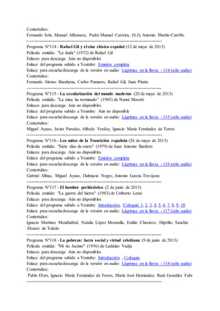 Contertulios:
Fernando Sols, Manuel Alfonseca, Padre Manuel Carreira, (S.J), Antonio Martín-Carrillo
-------------------------------------------------------------------------------------------
Programa Nº114 - Rafael Gil y el cine clásico español (12 de mayo de 2013)
Película emitida: "La duda" (1972) de Rafael Gil
Enlaces para descarga: Aún no disponibles
Enlace del programa subido a Youtube: Emisión completa
Enlace para escucha/descarga de la versión en audio: Lágrimas en la lluvia - 114 (sólo audio)
Contertulios:
Fernando Alonso Barahona, Carlos Pumares, Rafael Gil, Juan Pinzás
-------------------------------------------------------------------------------------------
Programa Nº115 - La secularización del mundo moderno (20 de mayo de 2013)
Película emitida: "La misa ha terminado" (1985) de Nanni Moretti
Enlaces para descarga: Aún no disponibles
Enlace del programa subido a Youtube: Aún no disponible
Enlace para escucha/descarga de la versión en audio: Lágrimas en la lluvia - 115 (sólo audio)
Contertulios:
Miguel Ayuso, Javier Paredes, Alfredo Verdoy, Ignacio María Fernández de Torres
-------------------------------------------------------------------------------------------
Programa Nº116 - Los mitos de la Transición española (26 de mayo de 2013)
Película emitida: "Siete días de enero" (1979) de Juan Antonio Bardem
Enlaces para descarga: Aún no disponibles
Enlace del programa subido a Youtube: Emisión completa
Enlace para escucha/descarga de la versión en audio: Lágrimas en la lluvia - 116 (sólo audio)
Contertulios:
Gabriel Albiac, Miguel Ayuso, Dalmacio Negro, Antonio García-Trevijano
-------------------------------------------------------------------------------------------
Programa Nº117 - El hombre prehistórico (2 de junio de 2013)
Película emitida: "La guerra del hierro" (1983) de Umberto Lenzi
Enlaces para descarga: Aún no disponibles
Enlace del programa subido a Youtube: Introducción, Coloquio 1, 2, 3, 4, 5, 6, 7, 8, 9, 10
Enlace para escucha/descarga de la versión en audio: Lágrimas en la lluvia - 117 (sólo audio)
Contertulios:
Ignacio Martínez Mendizábal, Natalia López Moratalla, Emilio Chuvieco, Hipólito Sanchiz
Álvarez de Toledo
-------------------------------------------------------------------------------------------
Programa Nº118 - La pobreza: lacra social y virtud crisitiana (9 de junio de 2013)
Película emitida: "Mi tío Jacinto" (1956) de Ladislao Vadja
Enlaces para descarga: Aún no disponibles
Enlace del programa subido a Youtube: Introducción , Coloquio
Enlace para escucha/descarga de la versión en audio: Lágrimas en la lluvia - 118 (sólo audio)
Contertulios:
Pablo D'ors, Ignacio María Fernández de Torres, María José Hernández, Raul González Fabr
-------------------------------------------------------------------------------------------
 