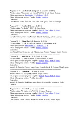 Programa Nº 10 - Luis García Berlanga (26 de noviembre de 2010)
Película emitida: "Bienvenido Mr. Marshall" (1952), de Luis García Berlanga.
Enlaces para descarga: Introducción 1, 2, Coloquio 1, 2, 3
Enlace del programa subido a Youtube: Emisión completa
Contertulios:
César Antonio Molina, José Luis Garci, Álex De la Iglesia, José Luis Berlanga.
-----------------------------------------------------------------------------------------
Programa Nº 11 - Familia (28 de enero de 2011)
Película emitida: "La familia" (1987), de Ettore Scola.
Enlaces para descarga (programa completo): Parte 1, Parte 2, Parte 3, Parte 4
Enlace del programa subido a Youtube: Emisión completa
Contertulios:
Mercedes Coloma, Pedro Juan Viladrich, Eduardo Hertfelder, Antonio Arcones.
------------------------------------------------------------------------------------------
Programa Nº 12 - Educación (10 de diciembre de 2010)
Película emitida: "El club de los poetas muertos" (1989), de Peter Weir.
Enlaces para descarga: Introducción 1, 2, Coloquio 1, 2, 3
Enlace del programa subido a Youtube: Emisión completa
Contertulios:
José Manuel Otero Novas, José Luis Almarza, Juan Antonio Perteguer, Andrés Amorós.
-------------------------------------------------------------------------------------------
Programa Nº 13 - Autoridad (17 de diciembre de 2010)
Película emitida: "El color del dinero" (1986), de Martin Scorsese.
Enlaces para descarga (programa completo): Parte 1, Parte 2, Parte 3, Parte 4
Enlace del programa subido a Youtube: Emisión completa
Contertulios:
Marqués de Tamarón, Carmelo López-Arias, Fernando García de Cortázar, Miguel Ayuso
---------------------------------------------------------------------------------------------
Programa Nº 14 - Ecologismo (7 de enero de 2011)
Película emitida: "El oso" (1988), de Jean-Jacques Annaud.
Enlaces para descarga (programa completo): Parte 1, Parte 2, Parte 3, Parte 4
Enlace del programa subido a Youtube: disponible
Contertulios:
Marqués de Tamarón, Daniel Rodríguez Herrera, Kiko Méndez Monasterio, Emilio
Chuvieco.
-----------------------------------------------------------------------------------------------
Programa Nº 15 - Apocalipsis (14 de enero de 2011)
Película emitida: "El séptimo sello" (1956), de Ingmar Bergman.
Enlaces para descarga (programa completo): Parte 1, Parte 2, Parte 3, Parte 4
Enlace del programa subido a Youtube: Emisión completa
Contertulios:
David Amado, Gabino Uríbarri, José Carlos Martín de la Hoz, Miguel Ayuso.
-----------------------------------------------------------------------------------------
 