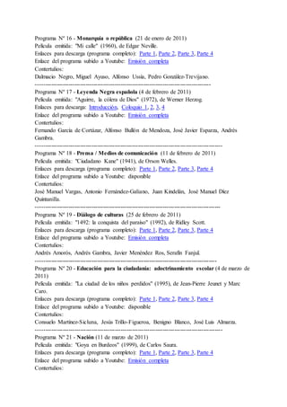 Programa Nº 16 - Monarquía o república (21 de enero de 2011)
Película emitida: "Mi calle" (1960), de Edgar Neville.
Enlaces para descarga (programa completo): Parte 1, Parte 2, Parte 3, Parte 4
Enlace del programa subido a Youtube: Emisión completa
Contertulios:
Dalmacio Negro, Miguel Ayuso, Alfonso Ussía, Pedro González-Trevijano.
-------------------------------------------------------------------------------------------
Programa Nº 17 - Leyenda Negra española (4 de febrero de 2011)
Película emitida: "Aguirre, la cólera de Dios" (1972), de Werner Herzog.
Enlaces para descarga: Introducción, Coloquio 1, 2, 3, 4
Enlace del programa subido a Youtube: Emisión completa
Contertulios:
Fernando García de Cortázar, Alfonso Bullón de Mendoza, José Javier Esparza, Andrés
Gambra.
-------------------------------------------------------------------------------------------------
Programa Nº 18 - Prensa / Medios de comunicación (11 de febrero de 2011)
Película emitida: "Ciudadano Kane" (1941), de Orson Welles.
Enlaces para descarga (programa completo): Parte 1, Parte 2, Parte 3, Parte 4
Enlace del programa subido a Youtube: disponible
Contertulios:
José Manuel Vargas, Antonio Fernández-Galiano, Juan Kindelán, José Manuel Díez
Quintanilla.
------------------------------------------------------------------------------------------------
Programa Nº 19 - Diálogo de culturas (25 de febrero de 2011)
Película emitida: "1492: la conquista del paraíso" (1992), de Ridley Scott.
Enlaces para descarga (programa completo): Parte 1, Parte 2, Parte 3, Parte 4
Enlace del programa subido a Youtube: Emisión completa
Contertulios:
Andrés Amorós, Andrés Gambra, Javier Menéndez Ros, Serafín Fanjul.
----------------------------------------------------------------------------------------------
Programa Nº 20 - Educación para la ciudadanía: adoctrinamiento escolar (4 de marzo de
2011)
Película emitida: "La ciudad de los niños perdidos" (1995), de Jean-Pierre Jeunet y Marc
Caro.
Enlaces para descarga (programa completo): Parte 1, Parte 2, Parte 3, Parte 4
Enlace del programa subido a Youtube: disponible
Contertulios:
Consuelo Martínez-Sicluna, Jesús Trillo-Figueroa, Benigno Blanco, José Luis Almarza.
-------------------------------------------------------------------------------------------------
Programa Nº 21 - Nación (11 de marzo de 2011)
Película emitida: "Goya en Burdeos" (1999), de Carlos Saura.
Enlaces para descarga (programa completo): Parte 1, Parte 2, Parte 3, Parte 4
Enlace del programa subido a Youtube: Emisión completa
Contertulios:
 