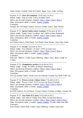 Andrés Gambra, Fernando García de Cortázar, Miguel Ayuso, Emilio de Diego.
-----------------------------------------------------------------------------------------------
Programa Nº 22 - Ocaso del comunismo (18 de marzo de 2011)
Película emitida: "Fuga de noche" (1981), de Delbert Mann.
Enlaces para descarga (programa completo): Parte 1, Parte 2, Parte 3, Parte 4
Enlace del programa subido a Youtube: Emisión completa
Contertulios:
Fernando Paz, José Miguel Gambra, José Luis González Quirós, Ángel Maestro.
-----------------------------------------------------------------------------------------------
Programa Nº 23 - Iglesia Católica contra el nazismo (25 de marzo de 2011)
Película emitida: "Sophie Scholl. Los últimos días" (2005), de Marc Rothermund.
Enlaces para descarga (programa completo): Parte 1, Parte 2, Parte 3, Parte 4
Enlace del programa subido a Youtube: Emisión completa
Contertulios:
José Sánchez Herrero, Pablo Hispán, José Manuel García Pelegrín, Jorge López Teulón.
-------------------------------------------------------------------------------------------------
Programa Nº 24 - El amor (3 de abril de 2011)
Película emitida: "Una habitación con vistas" (1985), de James Ivory.
Enlaces para descarga (programa completo): Parte 1, Parte 2, Parte 3, Parte 4
Enlace del programa subido a Youtube: Emisión completa
Contertulios:
Pedro Juan Villadrich, Cristina López Schlichting, Miguel Ayuso, Blanca Castilla de
Cortázar.
-----------------------------------------------------------------------------------------------------
Programa Nº 25 - Manipulación genética (10 de abril de 2011)
Película emitida: "Código 46" (2003), de Michael Winterbottom.
Enlaces para descarga (programa completo): Parte 1, Parte 2, Parte 3, Parte 4
Enlace del programa subido a Youtube: disponible
Contertulios:
José Luis González Quirós, Nicolás Jouve de la Barreda, Fernando Paz, Benito Fraile Laiz.
---------------------------------------------------------------------------------------------------
Programa Nº 26 - Proceso a Jesús y Sábana Santa (17 de abril de 2011)
Película emitida: "Proceso a Jesús" (1973), de José Luis Sáenz de Heredia.
Enlaces para descarga (programa completo): Parte 1, Parte 2, Parte 3, Parte 4
Enlace del programa subido a Youtube: Emisión completa
Contertulios:
José Raúl Calderón, José de Palacios Carvajal, Federico Fernández de Buján, Fernando Paz.
----------------------------------------------------------------------------------------------------
Programa Nº 27 - Juan Pablo II (1ª parte) (24 de abril de 2011)
Película emitida: "Juan Pablo II" Primera Parte (2005), de John Kent Harrison.
Enlaces para descarga (programa completo): Parte 1, Parte 2, Parte 3, Parte 4, Parte 5
Enlace del programa subido a Youtube: Emisión completa *El video subido tiene fallos
Contertulios:
Javier Paredes, Gabriel Richi, Cristina López Schlichting, Carmelo López-Arias.
 