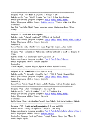 -----------------------------------------------------------------------------------------------------
Programa Nº 28 - Juan Pablo II (2ª parte) (1 de mayo de 2011)
Película emitida: "Juan Pablo II" Segunda Parte (2005), de John Kent Harrison.
Enlaces para descarga (programa completo): Parte 1, Parte 2, Parte 3, Parte 4
Enlace del programa subido a Youtube: Emisión completa *El video subido tiene fallos
Contertulios:
Juan José Pérez-Soba, Miguel Ayuso, Monseñor Joaquín Martín Abad, Padre Alfredo
Verdoy.
--------------------------------------------------------------------------------------------------
Programa: Nº 29 - Sistema penal español
Película a emitir: "Libertad condicional" (1978), de Ulu Grosbard
Enlaces para descarga (programa completo): Parte 1, Parte 2, Parte 3, Parte 4, Parte 5, Parte 6
Enlace del programa subido a Youtube: disponible
Contertulios:
Carlos Pérez del Valle, Eduardo Torres Dulce, Jorge Trías Sagnier, Arturo Beltrán
--------------------------------------------------------------------------------------------------
Programa Nº 30 - Comunidades Autónomas (sistema territorial español) (15 de mayo de
2011)
Película emitida: "Las autonosuyas" (1983), de Rafael Gil.
Enlaces para descarga (programa completo): Parte 1, Parte 2, Parte 3, Parte 4
Enlace del programa subido a Youtube: disponible
Contertulios:
Alfredo Dagnino, José Luis Requero, Ignacio Camuñas, Federico Castaño.
------------------------------------------------------------------------------------------------
Programa Nº 31 - Partitocracia (22 de mayo de 2011)
Película emitida: "El disputado voto del Sr. Cayo" (1986), de Antonio Giménez-Rico.
Enlaces para descarga (programa completo): Parte 1, Parte 2, Parte 3, Parte 4
Enlace del programa subido a Youtube: disponible
Contertulios:
Carlos Flores, Antonio García-Trevijano, Alfredo Dagnino, José Luis González Quirós.
---------------------------------------------------------------------------------------------------
Programa Nº 32 - Crisis económica (29 de mayo de 2011)
Película emitida: "Ladrón de bicicletas" (1948), de Vittorio de Sica.
Enlaces para descarga (programa completo): Parte 1, Parte 2, Parte 3, Parte 4
Enlace del programa subido a Youtube: disponible
Contertulios:
Rubén Manso Olivar, Luis González-Carvajal, Juan Velarde, José María Rodríguez Olaizola.
----------------------------------------------------------------------------------------------------
Programa Nº 33 - Estudio de las Humanidades (5 de junio de 2011)
Película emitida: "Jasón y los argonautas" (1963), de Don Chaffey.
Enlaces para descarga (programa completo): Parte 1, Parte 2, Parte 3, Parte 4, Parte 5, Parte 6
Enlace del programa subido a Youtube: Emisión completa
Contertulios: Fernando García de Cortázar, Fernando Jiménez Gijarro, Luis Alberto de
Cuenca Miguel Ayuso.
 