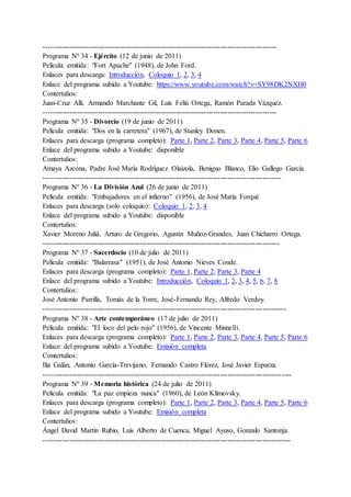 ---------------------------------------------------------------------------------------------------
Programa Nº 34 - Ejército (12 de junio de 2011)
Película emitida: "Fort Apache" (1948), de John Ford.
Enlaces para descarga: Introducción, Coloquio 1, 2, 3, 4
Enlace del programa subido a Youtube: https://www.youtube.com/watch?v=SY98DK2NXH0
Contertulios:
Juan-Cruz Alli, Armando Marchante Gil, Luis Feliú Ortega, Ramón Parada Vázquez.
---------------------------------------------------------------------------------------------------
Programa Nº 35 - Divorcio (19 de junio de 2011)
Película emitida: "Dos en la carretera" (1967), de Stanley Donen.
Enlaces para descarga (programa completo): Parte 1, Parte 2, Parte 3, Parte 4, Parte 5, Parte 6
Enlace del programa subido a Youtube: disponible
Contertulios:
Amaya Azcona, Padre José María Rodríguez Olaizola, Benigno Blanco, Elio Gallego García.
-----------------------------------------------------------------------------------------------------
Programa Nº 36 - La División Azul (26 de junio de 2011)
Película emitida: "Embajadores en el infierno" (1956), de José María Forqué
Enlaces para descarga (solo coloquio): Coloquio 1, 2, 3, 4
Enlace del programa subido a Youtube: disponible
Contertulios:
Xavier Moreno Juliá, Arturo de Gregorio, Agustín Muñoz-Grandes, Juan Chicharro Ortega.
----------------------------------------------------------------------------------------------------
Programa Nº 37 - Sacerdocio (10 de julio de 2011)
Película emitida: "Balarrasa" (1951), de José Antonio Nieves Conde.
Enlaces para descarga (programa completo): Parte 1, Parte 2, Parte 3, Parte 4
Enlace del programa subido a Youtube: Introducción, Coloquio 1, 2, 3, 4, 5, 6, 7, 8
Contertulios:
José Antonio Parrilla, Tomás de la Torre, José-Fernando Rey, Alfredo Verdoy.
-------------------------------------------------------------------------------------------------------
Programa Nº 38 - Arte contemporáneo (17 de julio de 2011)
Película emitida: "El loco del pelo rojo" (1956), de Vincente Minnelli.
Enlaces para descarga (programa completo): Parte 1, Parte 2, Parte 3, Parte 4, Parte 5, Parte 6
Enlace del programa subido a Youtube: Emisión completa
Contertulios:
Ilia Galán, Antonio García-Trevijano, Fernando Castro Flórez, José Javier Esparza.
---------------------------------------------------------------------------------------------------------
Programa Nº 39 - Memoria histórica (24 de julio de 2011)
Película emitida: "La paz empieza nunca" (1960), de León Klimovsky.
Enlaces para descarga (programa completo): Parte 1, Parte 2, Parte 3, Parte 4, Parte 5, Parte 6
Enlace del programa subido a Youtube: Emisión completa
Contertulios:
Ángel David Martín Rubio, Luis Alberto de Cuenca, Miguel Ayuso, Gonzalo Santonja.
---------------------------------------------------------------------------------------------------------
 