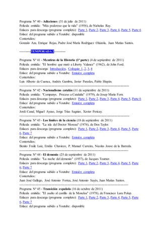 Programa Nº 40 - Adicciones (31 de julio de 2011)
Película emitida: "Más poderoso que la vida" (1956), de Nicholas Ray.
Enlaces para descarga (programa completo): Parte 1, Parte 2, Parte 3, Parte 4, Parte 5, Parte 6
Enlace del programa subido a Youtube: disponible
Contertulios:
Gonzalo Aza, Enrique Rojas, Padre José María Rodríguez Olaizola, Juan Matías Santos.
----------TEMPORADA 2----------
Programa Nº 41 - Mentiras de la Historia (1ª parte) (4 de septiembre de 2011)
Película emitida: "El hombre que mató a Liberty Valance" (1962), de John Ford.
Enlaces para descarga: Introducción, Coloquio 1, 2, 3, 4
Enlace del programa subido a Youtube: Emisión completa
Contertulios:
Luis Alberto de Cuenca, Andrés Gambra, Javier Paredes, Pablo Hispán.
-----------------------------------------------------------------------------------------------------
Programa Nº 42 - Nacionalismo catalán (11 de septiembre de 2011)
Película emitida: "Companys. Proceso a Cataluña" (1979), de Josep María Forn.
Enlaces para descarga (programa completo): Parte 1, Parte 2, Parte 3, Parte 4, Parte 5, Parte 6
Enlace del programa subido a Youtube: Emisión completa
Contertulios:
Jordi Canal, Miguel Ayuso, Jorge Trías Sagnier, Xavier Pericay.
-----------------------------------------------------------------------------------------------------
Programa Nº 43 - Los límites de la ciencia (18 de septiembre de 2011)
Película emitida: "La isla del Doctor Moreau" (1976), de Don Taylor.
Enlaces para descarga (programa completo): Parte 1, Parte 2, Parte 3, Parte 4, Parte 5, Parte
6, Parte 7
Enlace del programa subido a Youtube: Emisión completa
Contertulios:
Benito Fraile Laiz, Emilio Chuvieco, P. Manuel Carreira, Nicolas Jouve de la Barreda.
----------------------------------------------------------------------------------------------------
Programa Nº 44 - El demonio (25 de septiembre de 2011)
Película emitida: "La noche del demonio" (1957), de Jacques Tourner.
Enlaces para descarga (programa completo): Parte 1, Parte 2, Parte 3, Parte 4, Parte 5, Parte
6, Parte 7
Enlace del programa subido a Youtube: Emisión completa
Contertulios:
Juan José Gallego, José Antonio Fortea, José Antonio Sayés, Juan Matías Santos.
----------------------------------------------------------------------------------------------------
Programa Nº 45 - Transición española (16 de octubre de 2011)
Película emitida: "El asalto al castillo de la Moncloa" (1978), de Francisco Lara Polop.
Enlaces para descarga (programa completo): Parte 1, Parte 2, Parte 3, Parte 4, Parte 5, Parte
6, Parte 7
Enlace del programa subido a Youtube: disponible
 