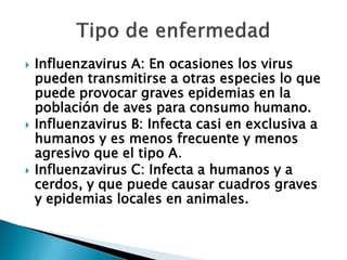    Influenzavirus A: En ocasiones los virus
    pueden transmitirse a otras especies lo que
    puede provocar graves epidemias en la
    población de aves para consumo humano.
   Influenzavirus B: Infecta casi en exclusiva a
    humanos y es menos frecuente y menos
    agresivo que el tipo A.
   Influenzavirus C: Infecta a humanos y a
    cerdos, y que puede causar cuadros graves
    y epidemias locales en animales.
 