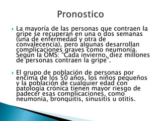    La mayoría de las personas que contraen la
    gripe se recuperan en una o dos semanas
    (una de enfermedad y otra de
    convalecencia), pero algunas desarrollan
    complicaciones graves como neumonía.
    Según la OMS: “Cada invierno, diez millones
    de personas contraen la gripe”.
   El grupo de población de personas por
    encima de los 50 años, los niños pequeños
    y la población de cualquier edad con
    patología crónica tienen mayor riesgo de
    padecer esas complicaciones, como
    neumonia, bronquitis, sinusitis u otitis.
 