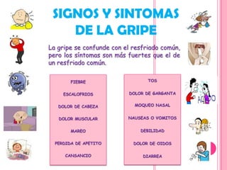 SIGNOS Y SINTOMAS
    DE LA GRIPE
La gripe se confunde con el resfriado común,
pero los síntomas son más fuertes que el de
un resfriado común.

        FIEBRE                   TOS


     ESCALOFRIOS          DOLOR DE GARGANTA


   DOLOR DE CABEZA          MOQUEO NASAL


   DOLOR MUSCULAR         NAUSEAS O VOMITOS


        MAREO                 DEBILIDAD


  PERDIDA DE APETITO        DOLOR DE OIDOS

     CANSANCIO                 DIARREA
 