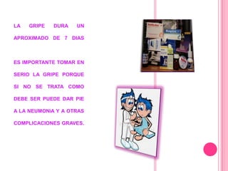LA   GRIPE   DURA   UN

APROXIMADO DE 7 DIAS



ES IMPORTANTE TOMAR EN

SERIO LA GRIPE PORQUE

SI NO SE TRATA COMO

DEBE SER PUEDE DAR PIE

A LA NEUMONÍA Y A OTRAS

COMPLICACIONES GRAVES.
 