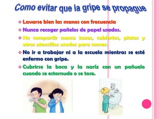  Lavarse  bien las manos con frecuencia
 Nunca recoger pañelos de papel usados.
 No compartir nunca tazas, cubiertos, platos y
  otros utensilios usados para comer.
 No ir a trabajar ni a la escuela mientras se esté
  enfermo con gripe.
 Cubrirse la boca y la naríz con un pañuelo
  cuando se estornude o se tose.
 