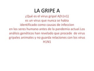 LA GRIPE A
¿Qué es el virus gripal A(h1n1)
es un virus que nunca se habia
identificado como causas de infeccion
en los seres humano antes de la pandemia actual.Los
análisis genéticos han revelado que procede de virus
gripales animales y no guarda relaciones con los virus
H1N1
 