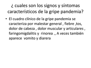 ¿ cuales son los signos y síntomas
característicos de la gripe pandemia?
• El cuadro clínico de la gripe pandemia se
caracteriza por malestar general , fiebre ,tos,
dolor de cabeza , dolor muscular y articulares ,
faringomigdalitis y rinorea ., A veces también
aparece vomito y diarera
 