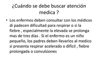 ¿Cuándo se debe buscar atención
medica ?
• Los enfermos deben consultar con los médicos
di padecen dificultad para respirar o si la
fiebre , especialmente la elevada se prolonga
mas de tres días . Si el enfermo es un niño
pequeño, los padres deben llevarlos al medico
si presenta respirar acelerado o difícil , fiebre
prolongada o convulsiones
 