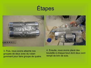 Étapes 3. Puis, nous avons attaché nos groupes de deux avec du ruban gommant pour faire groupe de quatre. 4. Ensuite, nous avons placé des bouteille à chaque bout dont deux sont rempli de brin de scie.  