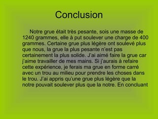 Conclusion   Notre grue était très pesante, sois une masse de 1240 grammes, elle à put soulever une charge de 400 grammes. Certaine grue plus légère ont soulevé plus que nous, la grue la plus pesante n’est pas certainement la plus solide. J’ai aimé faire la grue car j’aime travailler de mes mains. Si j’aurais à refaire cette expérience, je ferais ma grue en forme carré avec un trou au milieu pour prendre les choses dans le trou. J’ai appris qu’une grue plus légère que la notre pouvait soulever plus que la notre. En concluant 