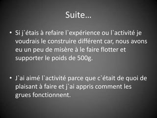 Suite…Si j`étais à refaire l`expérience ou l`activité je voudrais le construire différent car, nous avons eu un peu de misère à le faire flotter et supporter le poids de 500g.J`ai aimé l`activité parce que c`était de quoi de plaisant à faire et j`ai appris comment les grues fonctionnent.