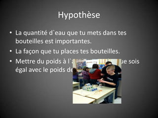 HypothèseLa quantité d`eau que tu mets dans tes bouteilles est importantes.La façon que tu places tes bouteilles.Mettre du poids à l`arrière pour la grue sois égal avec le poids de 500g.