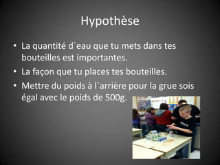 HypothèseLa quantité d`eau que tu mets dans tes bouteilles est importantes.La façon que tu places tes bouteilles.Mettre du poids à l`arrière pour la grue sois égal avec le poids de 500g.