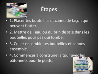 Étapes1. Placer tes bouteilles et canne de façon qui peuvent flotter.2. Mettre de l`eau ou du brin de scie dans les bouteilles pour pas qui tombe.3. Coller ensemble tes bouteilles et cannes ensemble.4. Commencer à construire la tour avec les bâtonnets pour le poids.